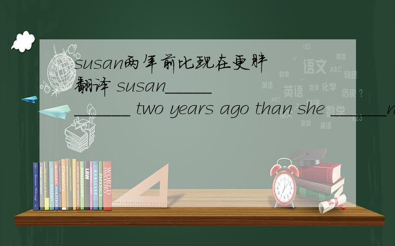 susan两年前比现在更胖 翻译 susan_____ ______ two years ago than she ______now.我现在比两年前更高了. i'm______now ______i______two years ago. 顺便解释一下