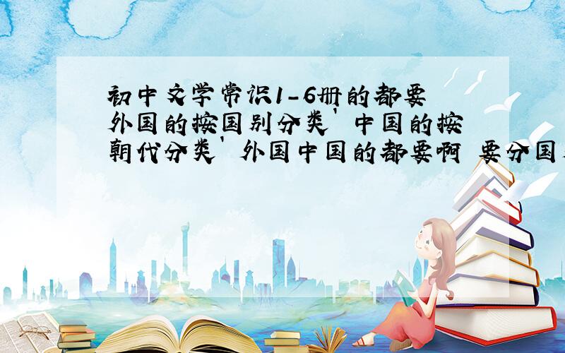 初中文学常识1-6册的都要 外国的按国别分类` 中国的按朝代分类` 外国中国的都要啊 要分国别来收集 中国的作者要按朝代