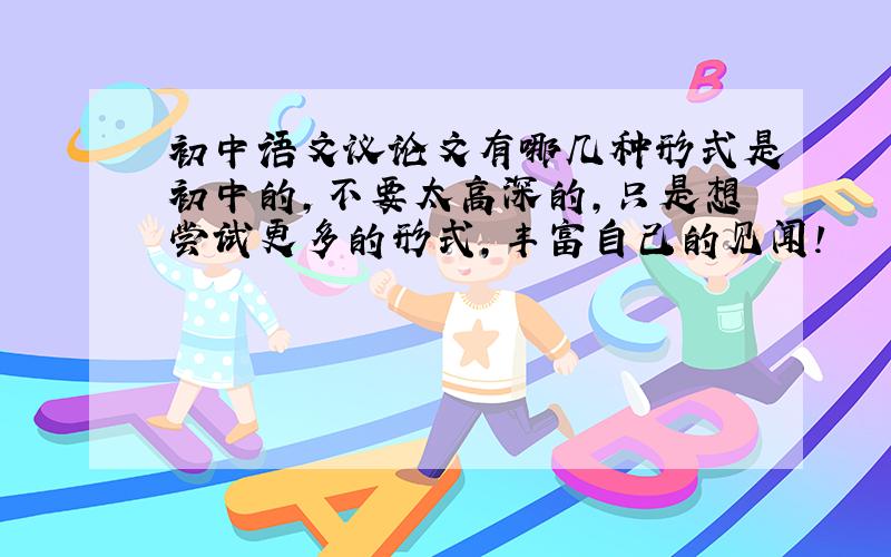 初中语文议论文有哪几种形式是初中的,不要太高深的,只是想尝试更多的形式,丰富自己的见闻!