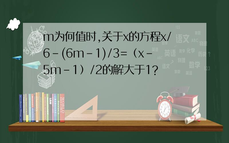 m为何值时,关于x的方程x/6-(6m-1)/3=（x-5m-1）/2的解大于1?