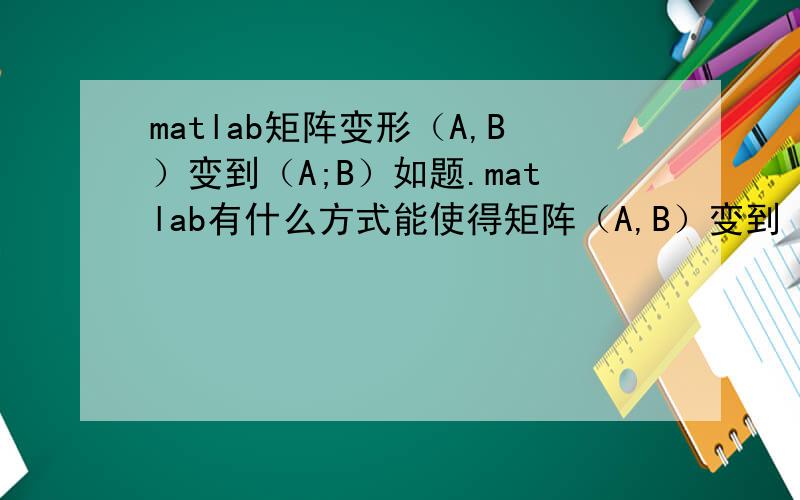 matlab矩阵变形（A,B）变到（A;B）如题.matlab有什么方式能使得矩阵（A,B）变到（A;B）.注意：这里的A、B也是一个矩阵（比方2x2之类）,我不希望他内部顺序发生变化!推广如果是（A,B,C,D,E,F,G,...