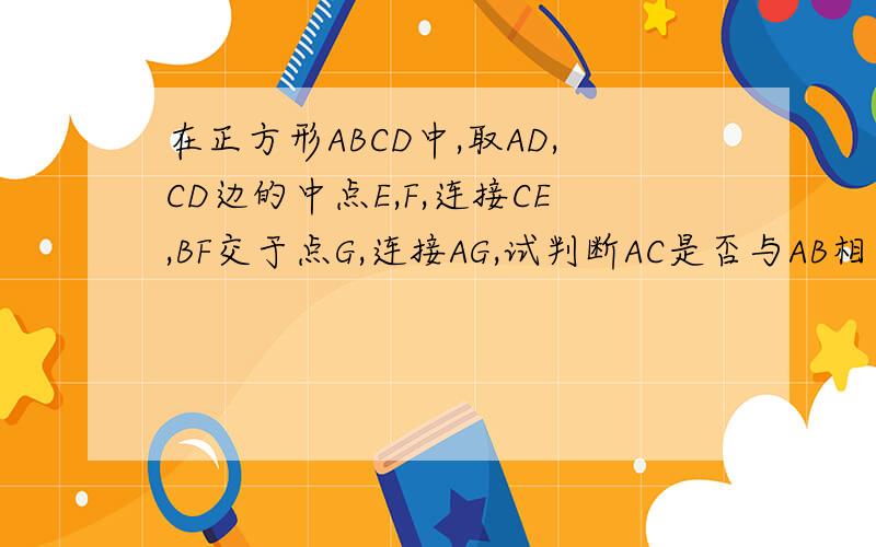 在正方形ABCD中,取AD,CD边的中点E,F,连接CE,BF交于点G,连接AG,试判断AC是否与AB相等.并说明道理请快一点,谢谢了