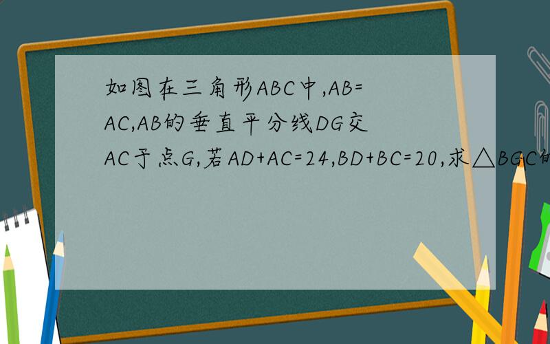如图在三角形ABC中,AB=AC,AB的垂直平分线DG交AC于点G,若AD+AC=24,BD+BC=20,求△BGC的周长.