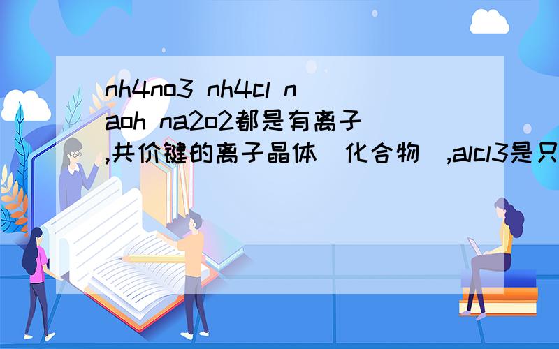 nh4no3 nh4cl naoh na2o2都是有离子,共价键的离子晶体(化合物),alcl3是只含共价键的共价化合物,对了吗