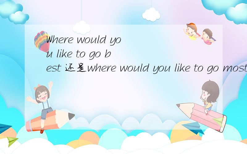Where would you like to go best 还是where would you like to go most?请详细回答,最好通俗一点,