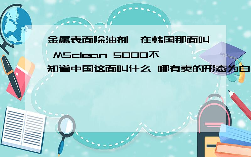 金属表面除油剂,在韩国那面叫 MSclean 5000不知道中国这面叫什么 哪有卖的形态为白色类似晶体状 与水混合后无味刚开始颜色清澈 放置一段时后出现絮状物,主要用于金属表面除油,然后在金属