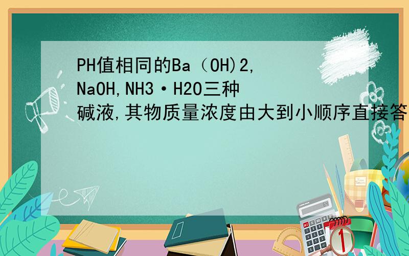 PH值相同的Ba（OH)2,NaOH,NH3·H2O三种碱液,其物质量浓度由大到小顺序直接答案的不要,氢氧根离子浓度是相等的，那NaOH,NH3·H2O哪个浓度高？为什么