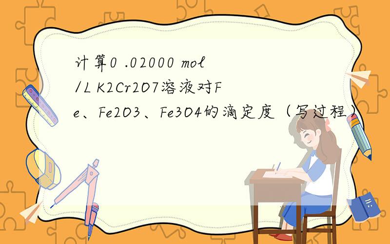 计算0 .02000 mol/L K2Cr2O7溶液对Fe、Fe2O3、Fe3O4的滴定度（写过程）