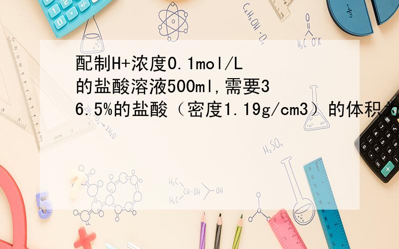 配制H+浓度0.1mol/L的盐酸溶液500ml,需要36.5%的盐酸（密度1.19g/cm3）的体积为多少?