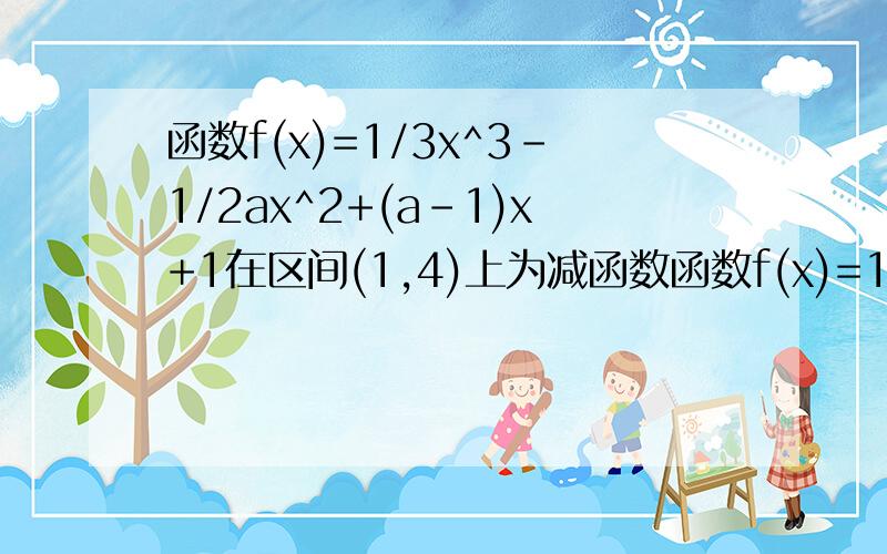 函数f(x)=1/3x^3-1/2ax^2+(a-1)x+1在区间(1,4)上为减函数函数f(x)=1/3x^3-1/2ax^2+(a-1)x+1在区间(1,4)上为减函数,(6,正无穷)为增,求a的取值范围
