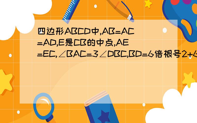 四边形ABCD中,AB=AC=AD,E是CB的中点,AE=EC,∠BAC=3∠DBC,BD=6倍根号2+6倍根号6,求AB的长