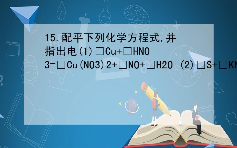 15.配平下列化学方程式,并指出电(1)□Cu+□HNO3=□Cu(NO3)2+□NO+□H2O (2)□S+□KNO3+□C=□K2S+□N2+□