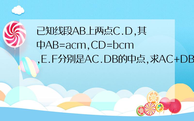 已知线段AB上两点C.D,其中AB=acm,CD=bcm,E.F分别是AC.DB的中点,求AC+DB的长度；EF两点间的距离