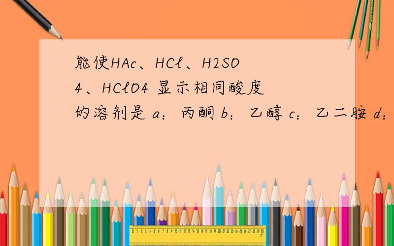 能使HAc、HCl、H2SO4、HClO4 显示相同酸度的溶剂是 a：丙酮 b：乙醇 c：乙二胺 d：甲基异丁基酮