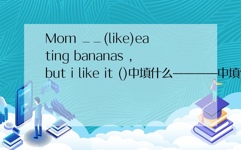 Mom __(like)eating bananas ,but i like it ()中填什么————中填什么，不是（）中