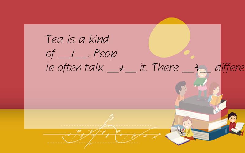 Tea is a kind of __1__. People often talk __2__ it. There __3__ different kinds of tea. It usually grows__4__ hills. Tea is popular in China. It’s also popular in many __5__ countries. In Southern China, people __6___ green tea. But in the North an