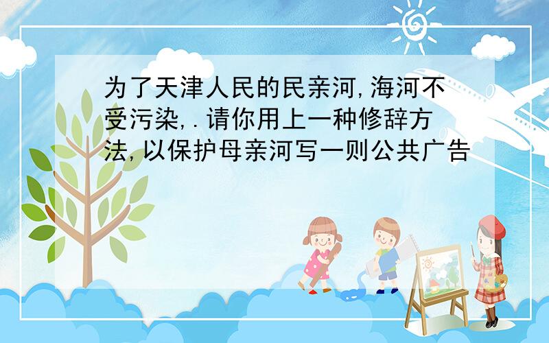 为了天津人民的民亲河,海河不受污染,.请你用上一种修辞方法,以保护母亲河写一则公共广告