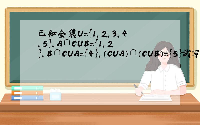 已知全集U={1,2,3,4,5},A∩CUB={1,2},B∩CUA={4},（CUA）∩（CUB）={5}试写出满足条件的A,B集合.迅速!