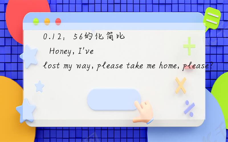 0.12：56的化简比     Honey, I've lost my way, please take me home, please?