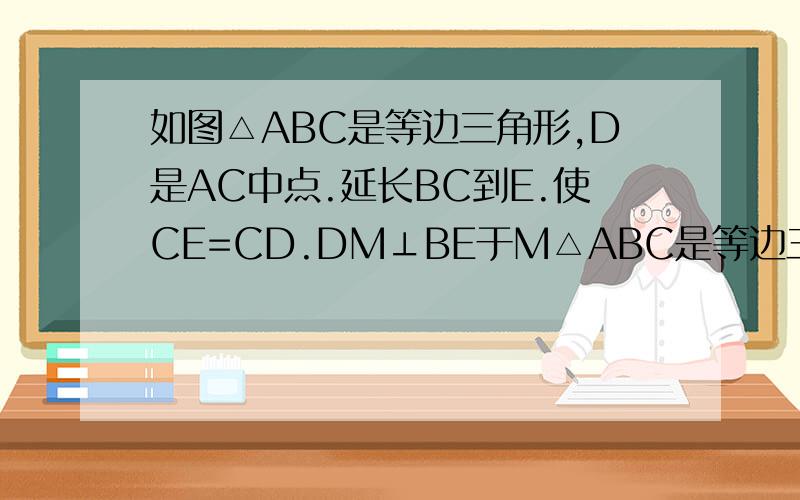 如图△ABC是等边三角形,D是AC中点.延长BC到E.使CE=CD.DM⊥BE于M△ABC是等边三角形,D是AC中点.延长BC到E.使CE=CD.DM⊥BE于M 求证BM=EM