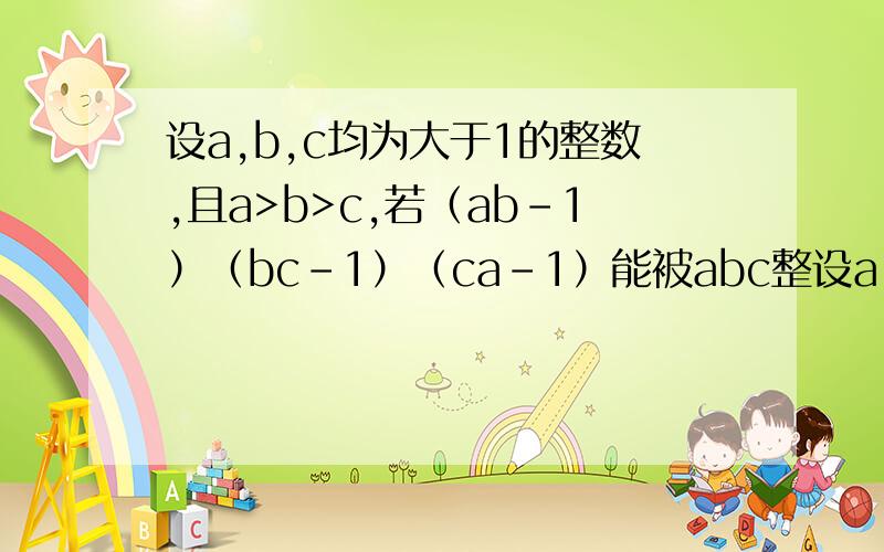 设a,b,c均为大于1的整数,且a>b>c,若（ab-1）（bc-1）（ca-1）能被abc整设a,b,c均为大于1的整数，且a>b>c，若（ab-1）（bc-1）（ca-1）能被abc整除，求a，c