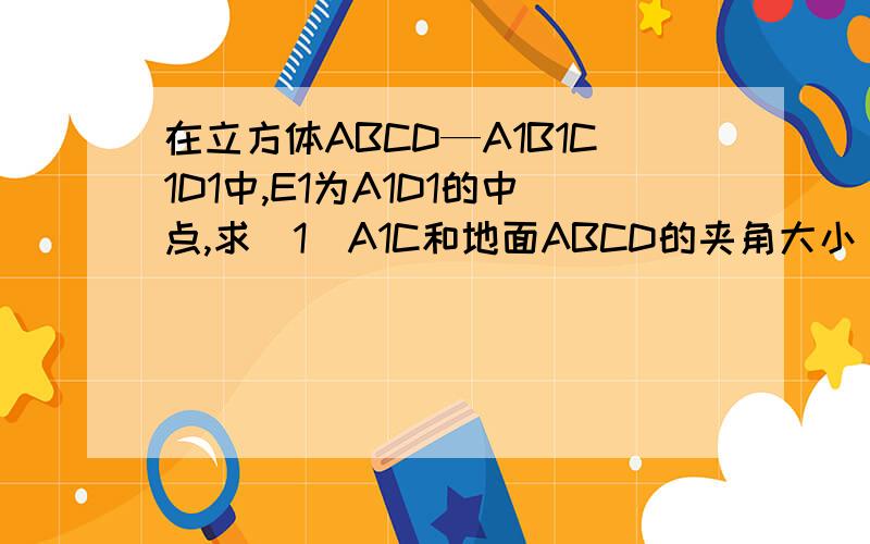 在立方体ABCD—A1B1C1D1中,E1为A1D1的中点,求(1)A1C和地面ABCD的夹角大小（2）E1B和地面ABCD的夹角大小