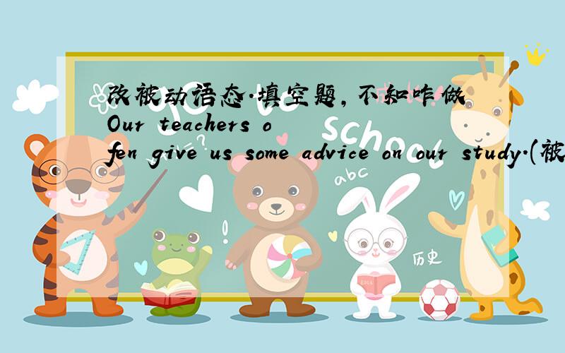 改被动语态.填空题,不知咋做Our teachers ofen give us some advice on our study.(被动句）Some advice ( )often ( ) ( ) ( )by our teachers
