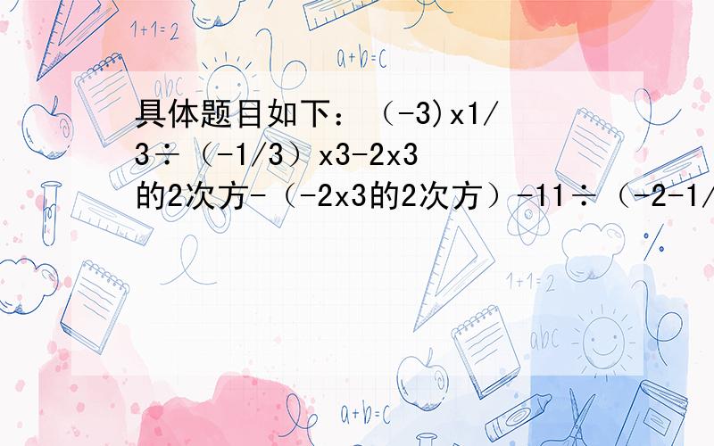 具体题目如下：（-3)x1/3÷（-1/3）x3-2x3的2次方-（-2x3的2次方）-11÷（-2-1/4+1又1/3）-7/9÷（2/3-1/5）-1/3x(-4)的2次方-0.25的2次方÷（-1/2）的3次方+（1/8-1/2）x(-1)的50次方递等式~要清楚哦.先悬赏125,条
