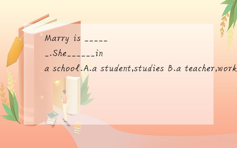 Marry is ______.She______in a school.A.a student,studies B.a teacher,work