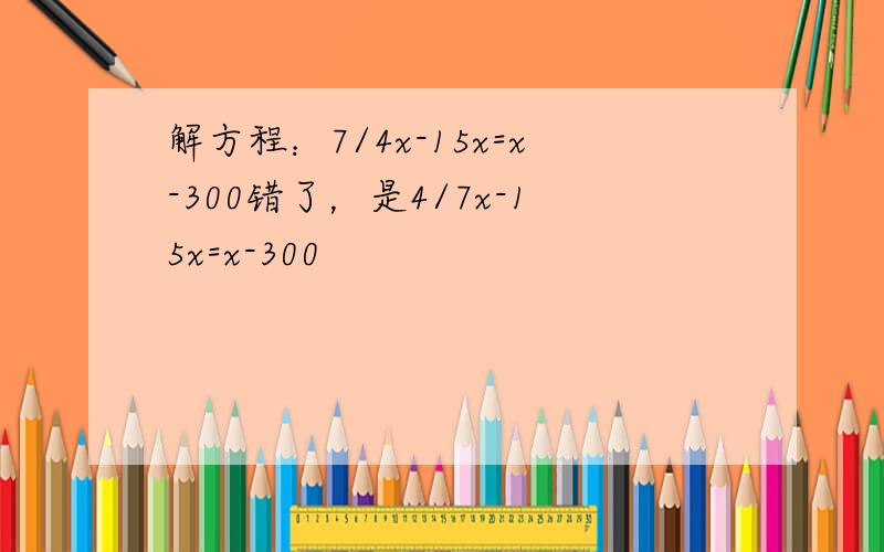 解方程：7/4x-15x=x-300错了，是4/7x-15x=x-300