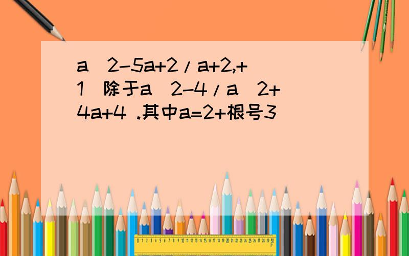 a^2-5a+2/a+2,+1)除于a^2-4/a^2+4a+4 .其中a=2+根号3