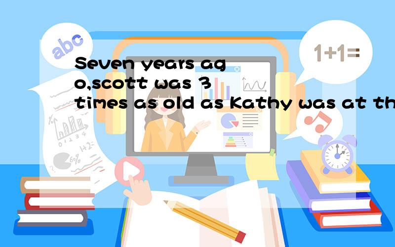 Seven years ago,scott was 3 times as old as Kathy was at that time.If Scott is now 5 years older than Kathy,how old is Scott?