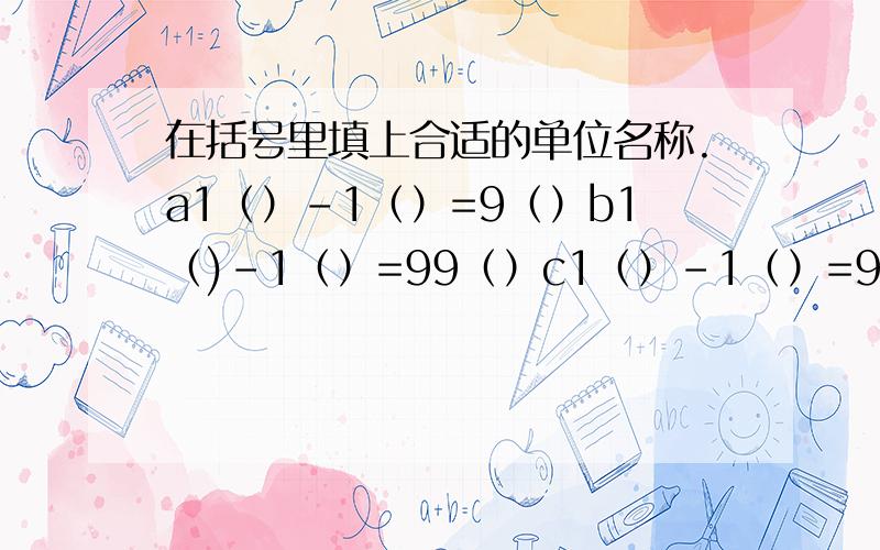 在括号里填上合适的单位名称.a1（）-1（）=9（）b1（)-1（）=99（）c1（）-1（）=999（）