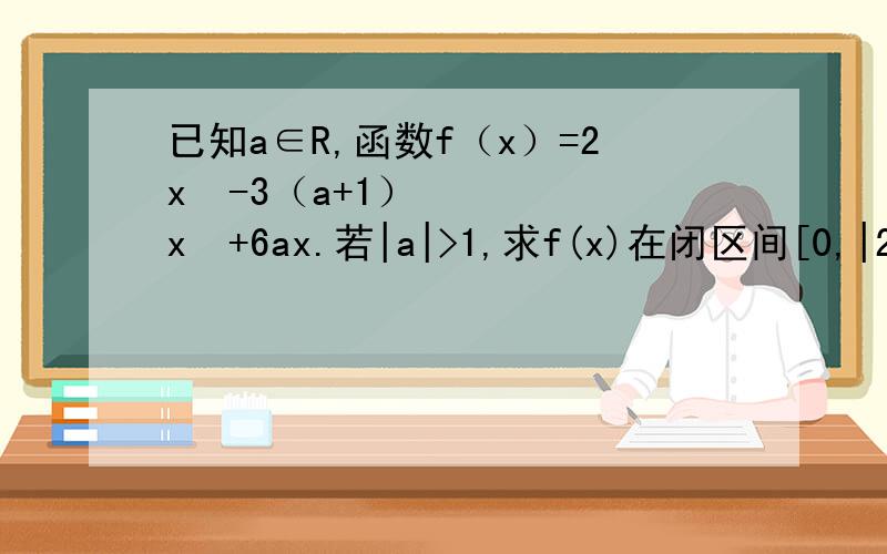 已知a∈R,函数f（x）=2x³-3（a+1）x²+6ax.若|a|>1,求f(x)在闭区间[0,|2a|]上的最小值.f'（x）=6x²-6（a＋1）x＋6a=6[x²-（a+1）x+a]=6（x-1）（x-a）令f'（x）=0得x₁=a,x₂=1接下来又不知怎