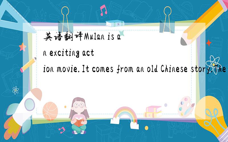 英语翻译Mulan is an exciting action movie.It comes from an old Chinese story.The movie is about a village girl,Mulan.She dresses up like a boy and takes her Father's place to fight in the army.I think the actress played Mulan's role well.The othe