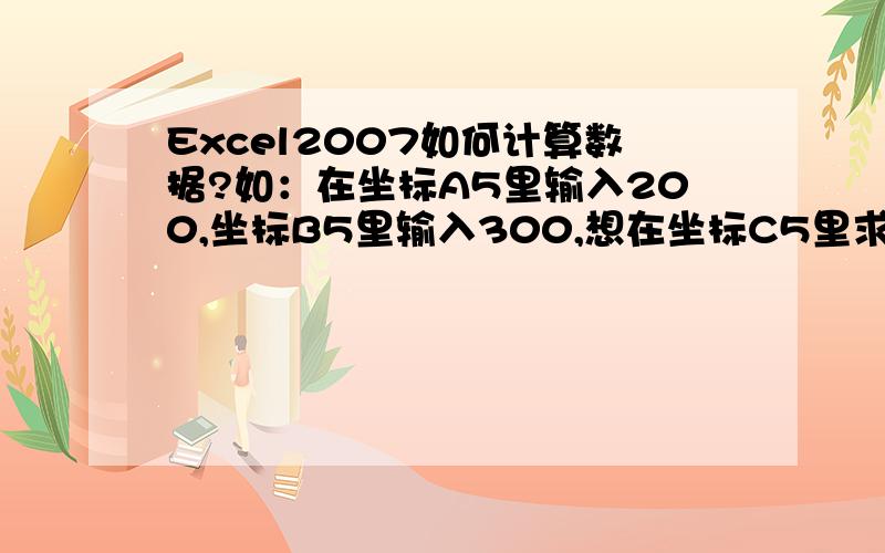 Excel2007如何计算数据?如：在坐标A5里输入200,坐标B5里输入300,想在坐标C5里求它们的和,具体应该怎么操作啊?如果是求积,又该怎么操作啊?我是新手,一步一步告诉我,
