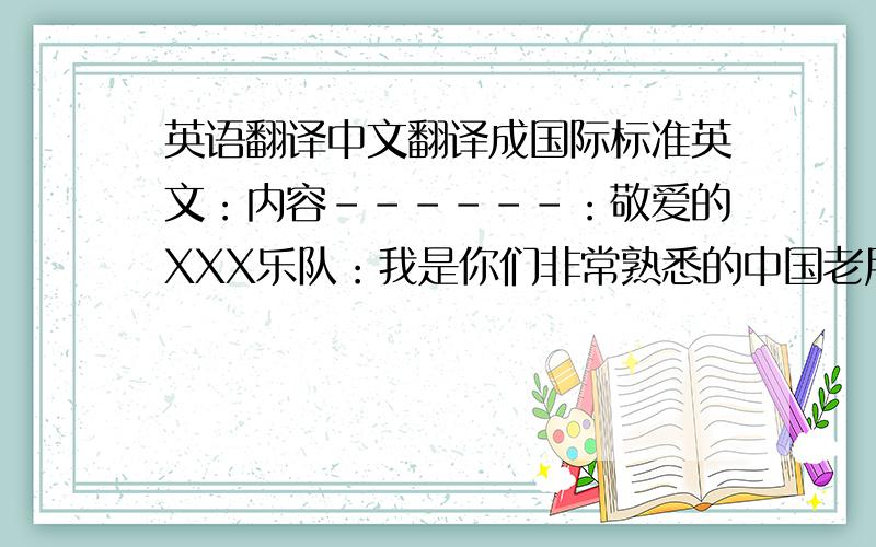 英语翻译中文翻译成国际标准英文：内容------：敬爱的XXX乐队：我是你们非常熟悉的中国老朋友XXX,现在有件非常紧急的事请求你们解决：2010年6月,我向你们的官方电子邮箱邮寄了我自己制作