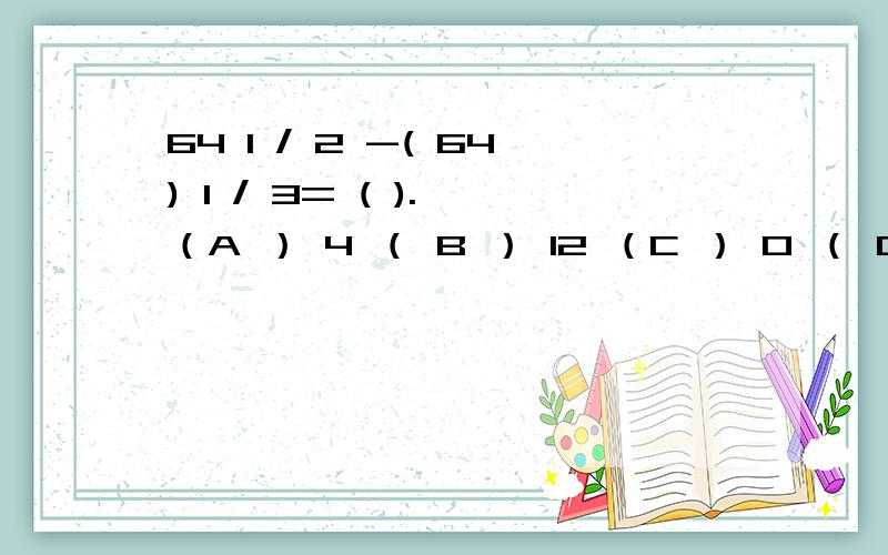 64 1 / 2 -( 64) 1 / 3= ( ). （A ） 4 （ B ） 12 （C ） 0 （ D ） 8