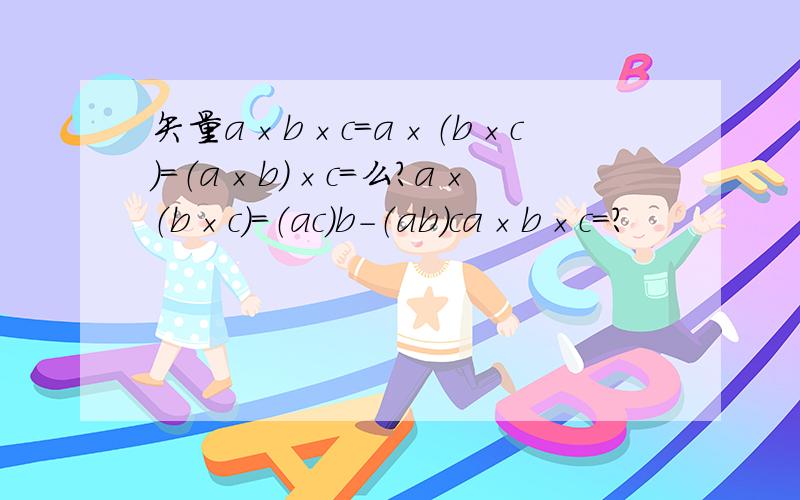 矢量a×b×c=a×（b×c）=（a×b）×c=么?a×（b×c）=（ac)b-（ab）ca×b×c=?