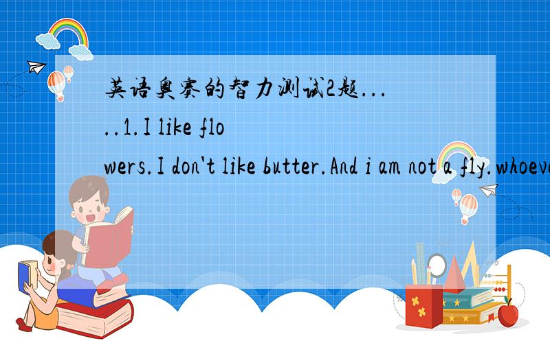 英语奥赛的智力测试2题.....1.I like flowers.I don't like butter.And i am not a fly.whoever named me a bad try.When i am not flying up too high,you might chase me when i flutter by.What am 2.which letter is very useful to a deaf woman?