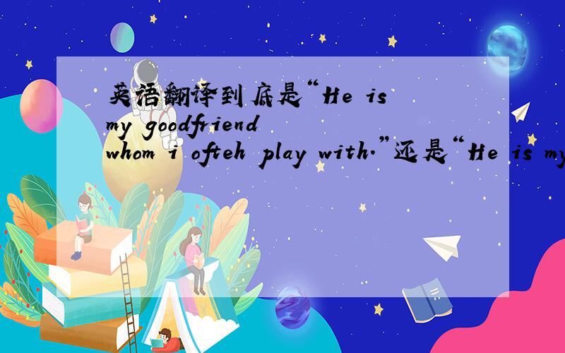 英语翻译到底是“He is my goodfriend whom i ofteh play with.”还是“He is my good friend,with whom I often play.”
