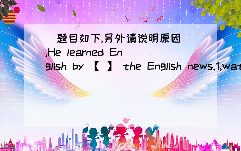 （题目如下,另外请说明原因）,He learned English by 【 】 the English news.1,watch 2,to watch 3,watching 4,watches