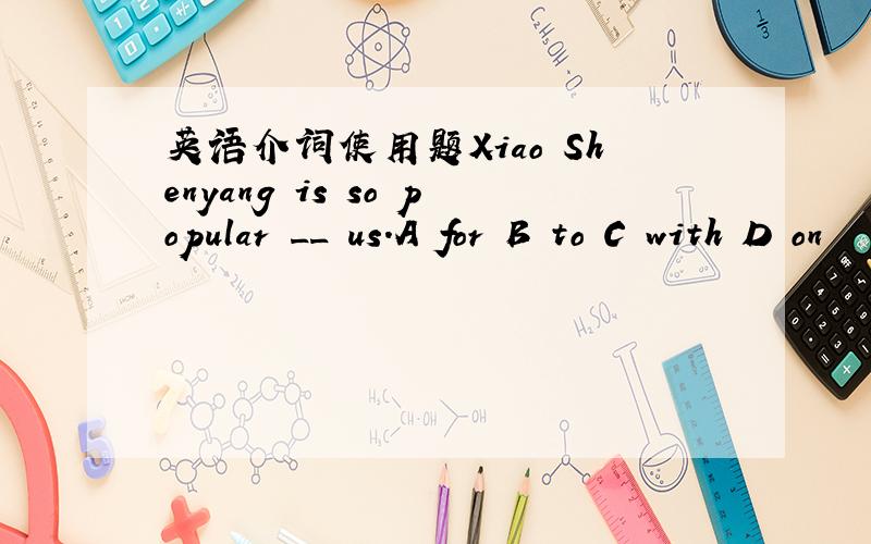 英语介词使用题Xiao Shenyang is so popular __ us.A for B to C with D on