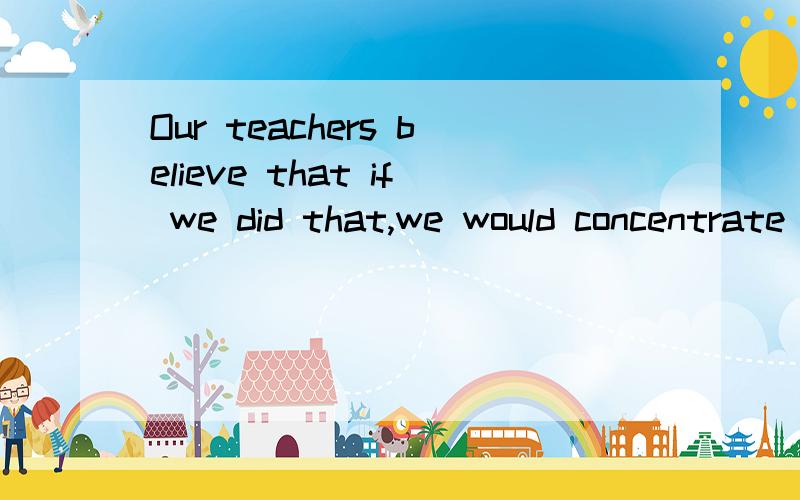 Our teachers believe that if we did that,we would concentrate more on our studies谁帮忙翻译这句话啊