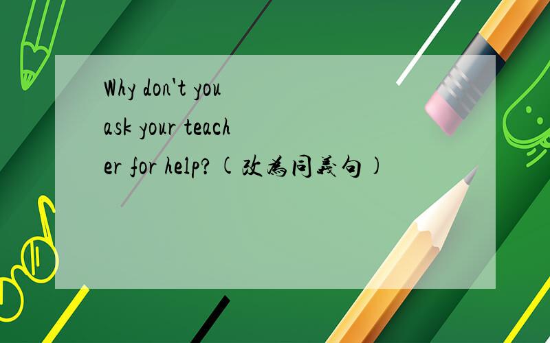 Why don't you ask your teacher for help?(改为同义句)