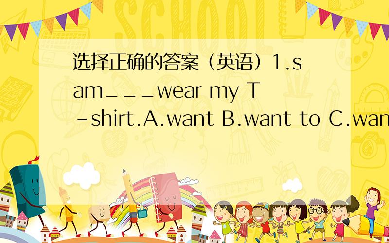 选择正确的答案（英语）1.sam___wear my T-shirt.A.want B.want to C.wants to2.Peter wants___some dumplings.Can you____him?A.to make;to help B.to make;help C.makes;help3.____are you?I'm 164cmA.how tall B.how old c.how many4.my mother is going
