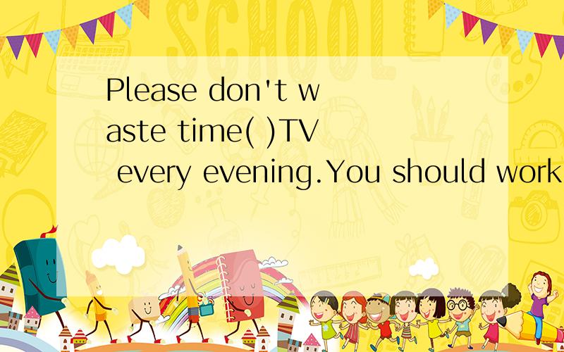 Please don't waste time( )TV every evening.You should work hard at English.(watch)