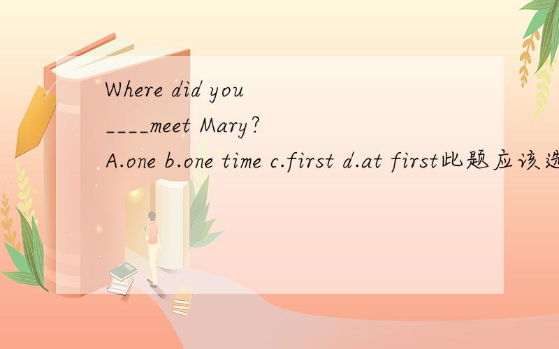 Where did you ____meet Mary?A.one b.one time c.first d.at first此题应该选哪1个?