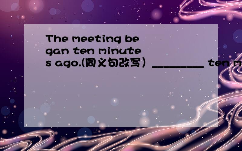 The meeting began ten minutes ago.(同义句改写）_________ ten minutes _________ the meeting _________The meeting _______ _______ _______ for ten minutes.Ten minutes ______ _______ _______ the meeting _________