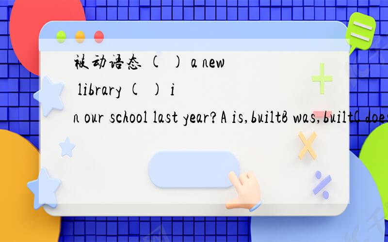 被动语态 ( ) a new library ( ) in our school last year?A is,builtB was,builtC does buildD did build选什么 为什么 求详解